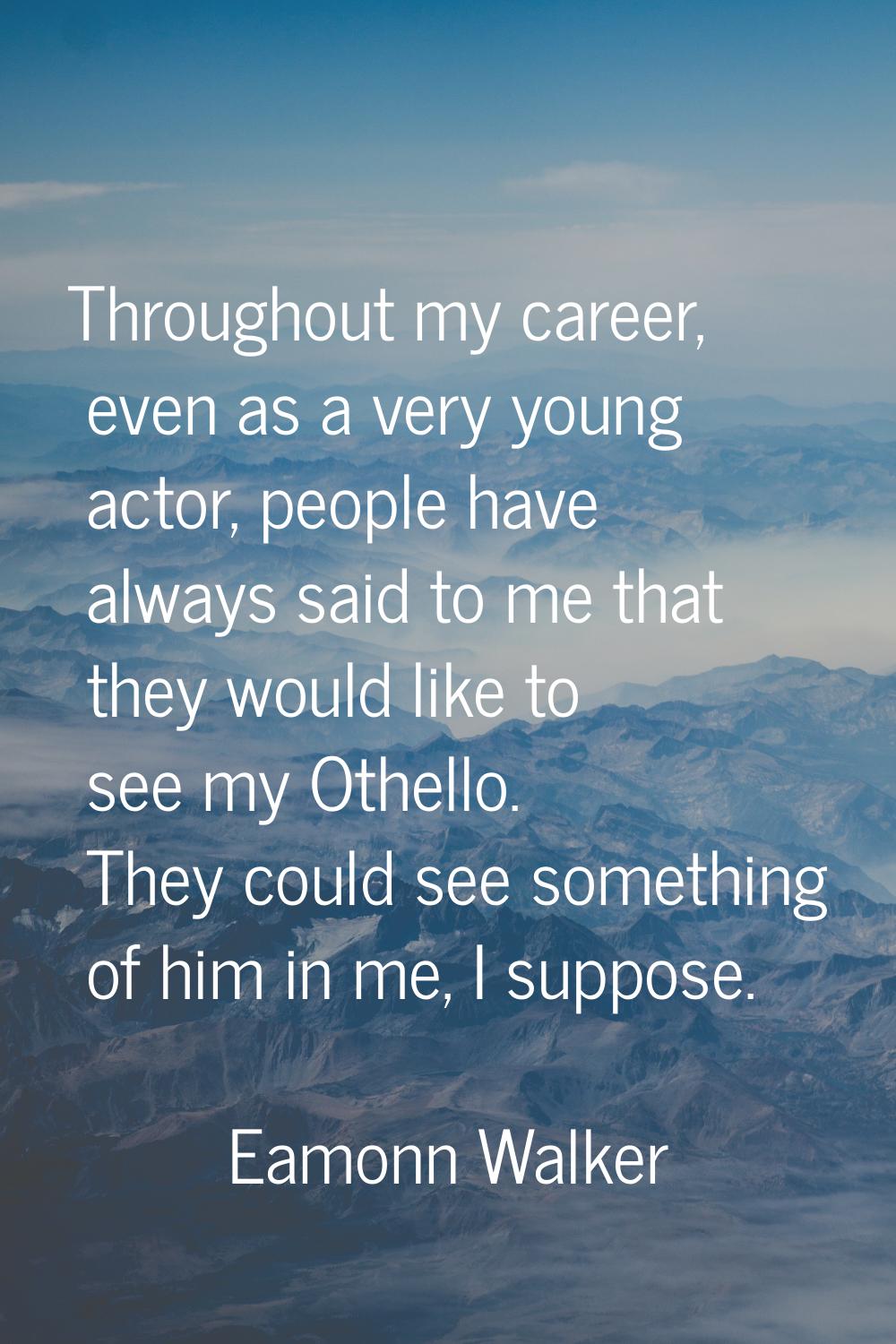 Throughout my career, even as a very young actor, people have always said to me that they would lik
