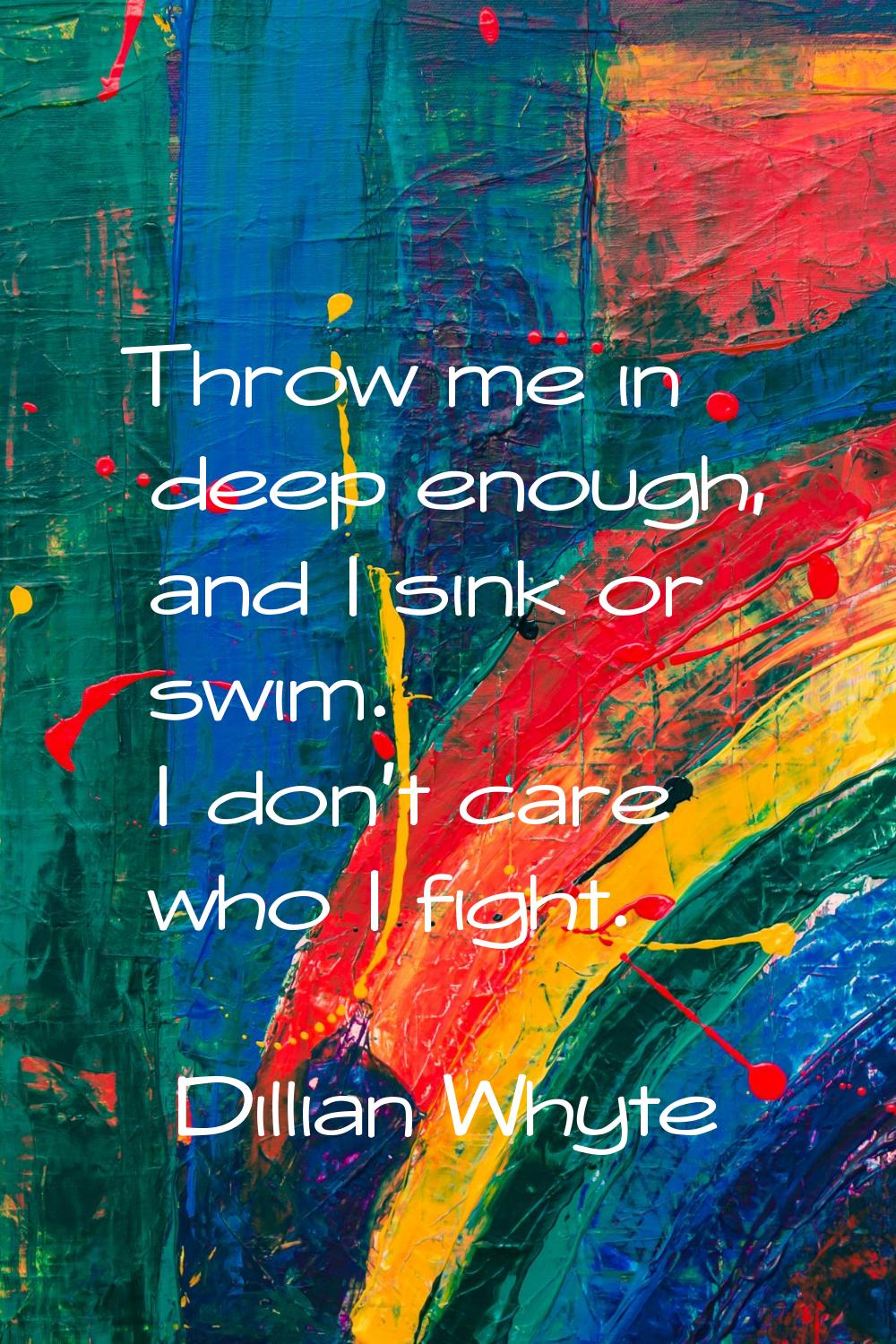 Throw me in deep enough, and I sink or swim. I don't care who I fight.