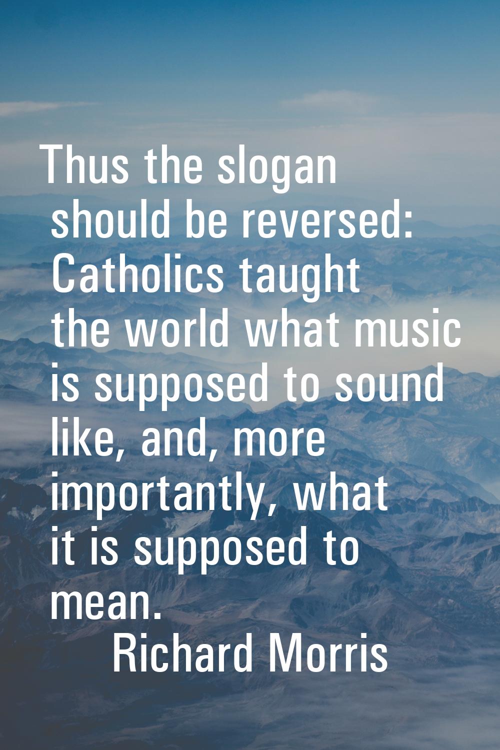 Thus the slogan should be reversed: Catholics taught the world what music is supposed to sound like