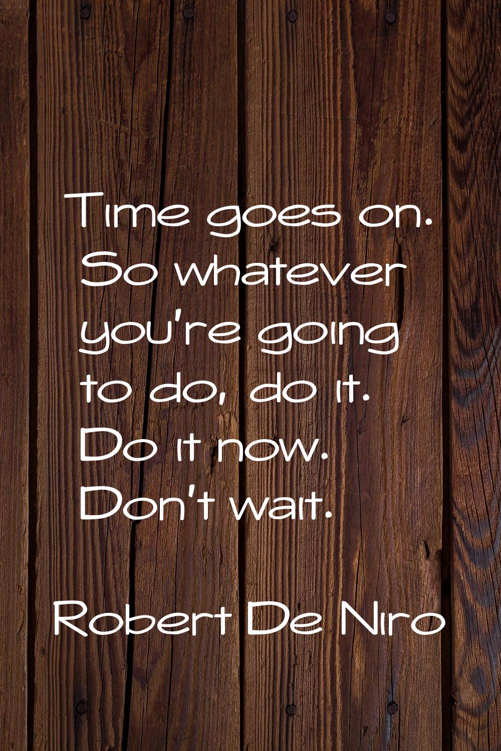 Time goes on. So whatever you're going to do, do it. Do it now. Don't wait.