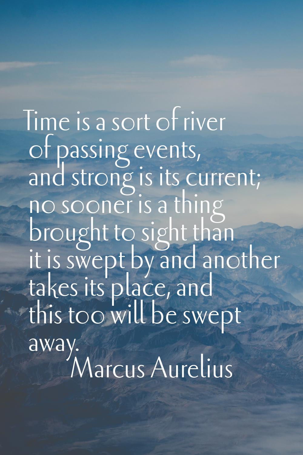 Time is a sort of river of passing events, and strong is its current; no sooner is a thing brought 