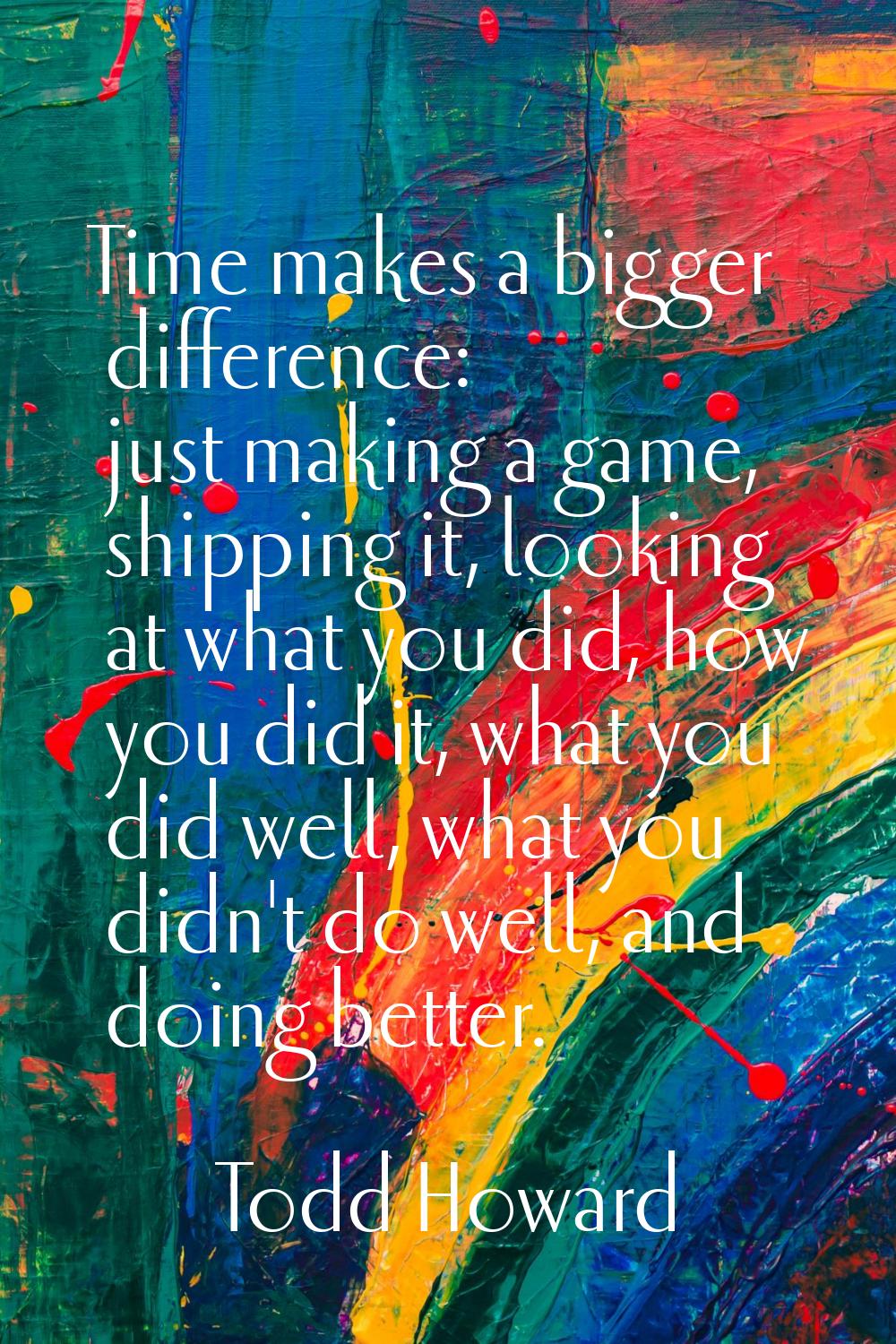 Time makes a bigger difference: just making a game, shipping it, looking at what you did, how you d