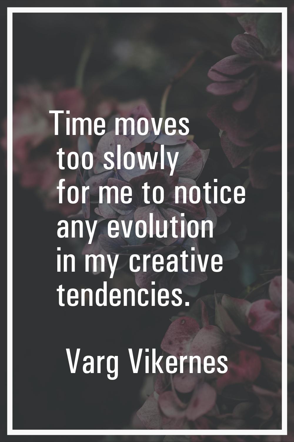 Time moves too slowly for me to notice any evolution in my creative tendencies.