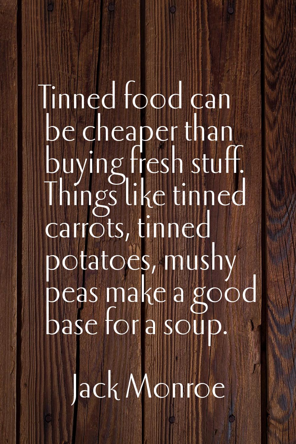 Tinned food can be cheaper than buying fresh stuff. Things like tinned carrots, tinned potatoes, mu