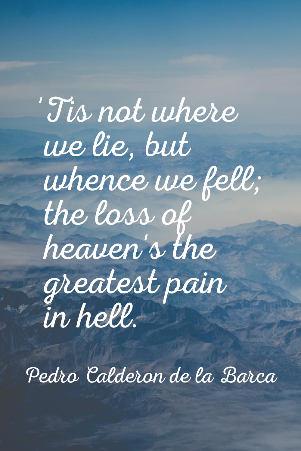 'Tis not where we lie, but whence we fell; the loss of heaven's the greatest pain in hell.