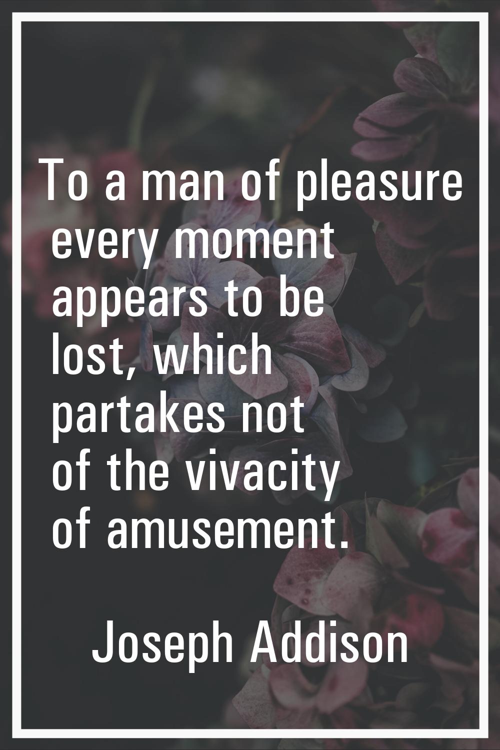 To a man of pleasure every moment appears to be lost, which partakes not of the vivacity of amuseme