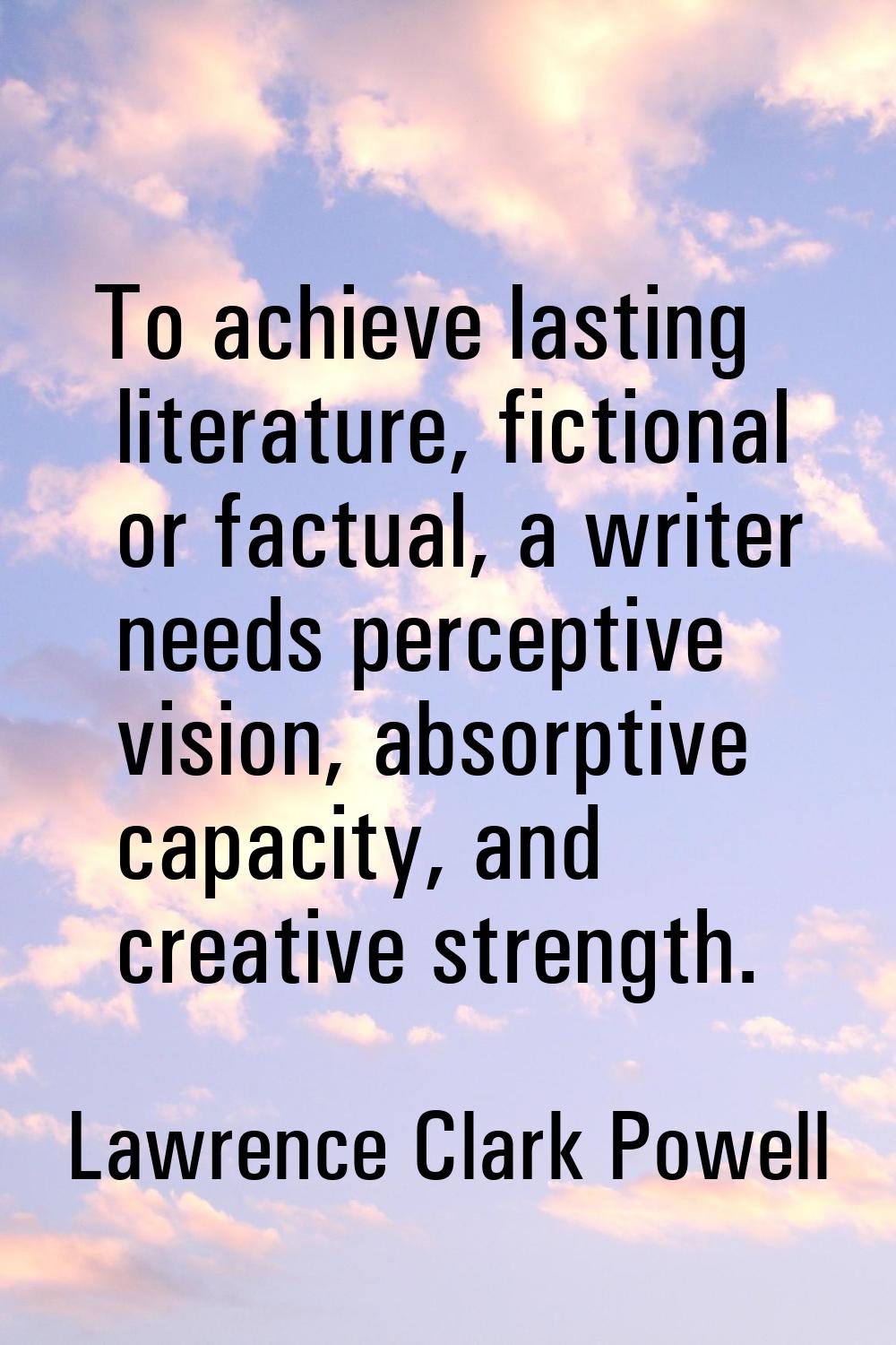 To achieve lasting literature, fictional or factual, a writer needs perceptive vision, absorptive c