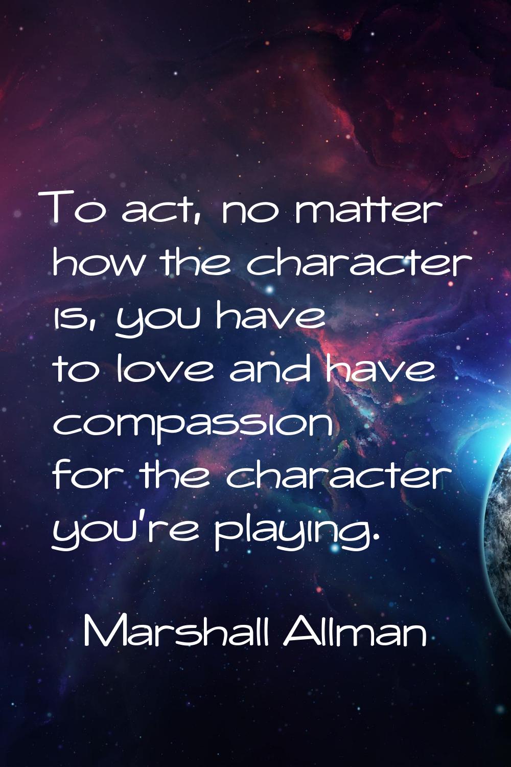 To act, no matter how the character is, you have to love and have compassion for the character you'