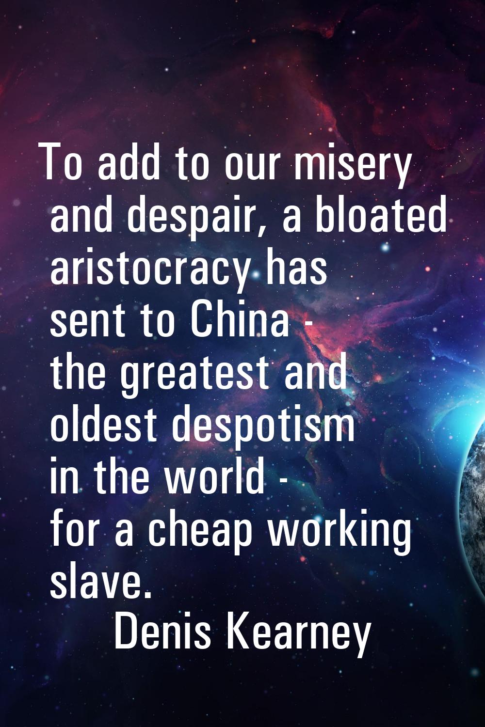 To add to our misery and despair, a bloated aristocracy has sent to China - the greatest and oldest
