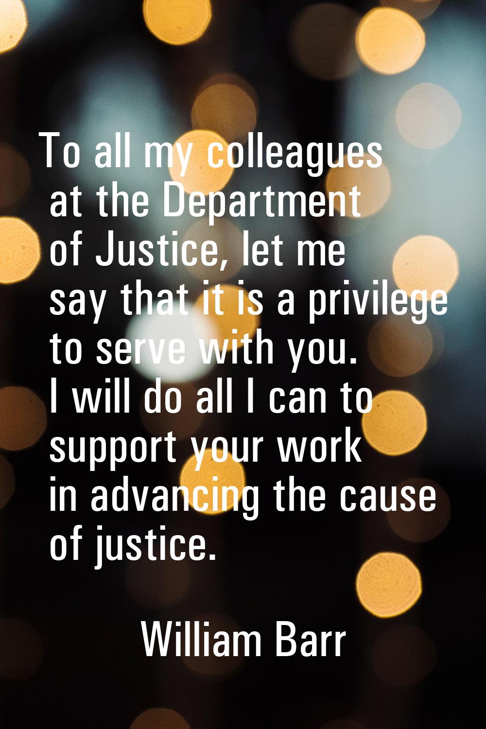 To all my colleagues at the Department of Justice, let me say that it is a privilege to serve with 