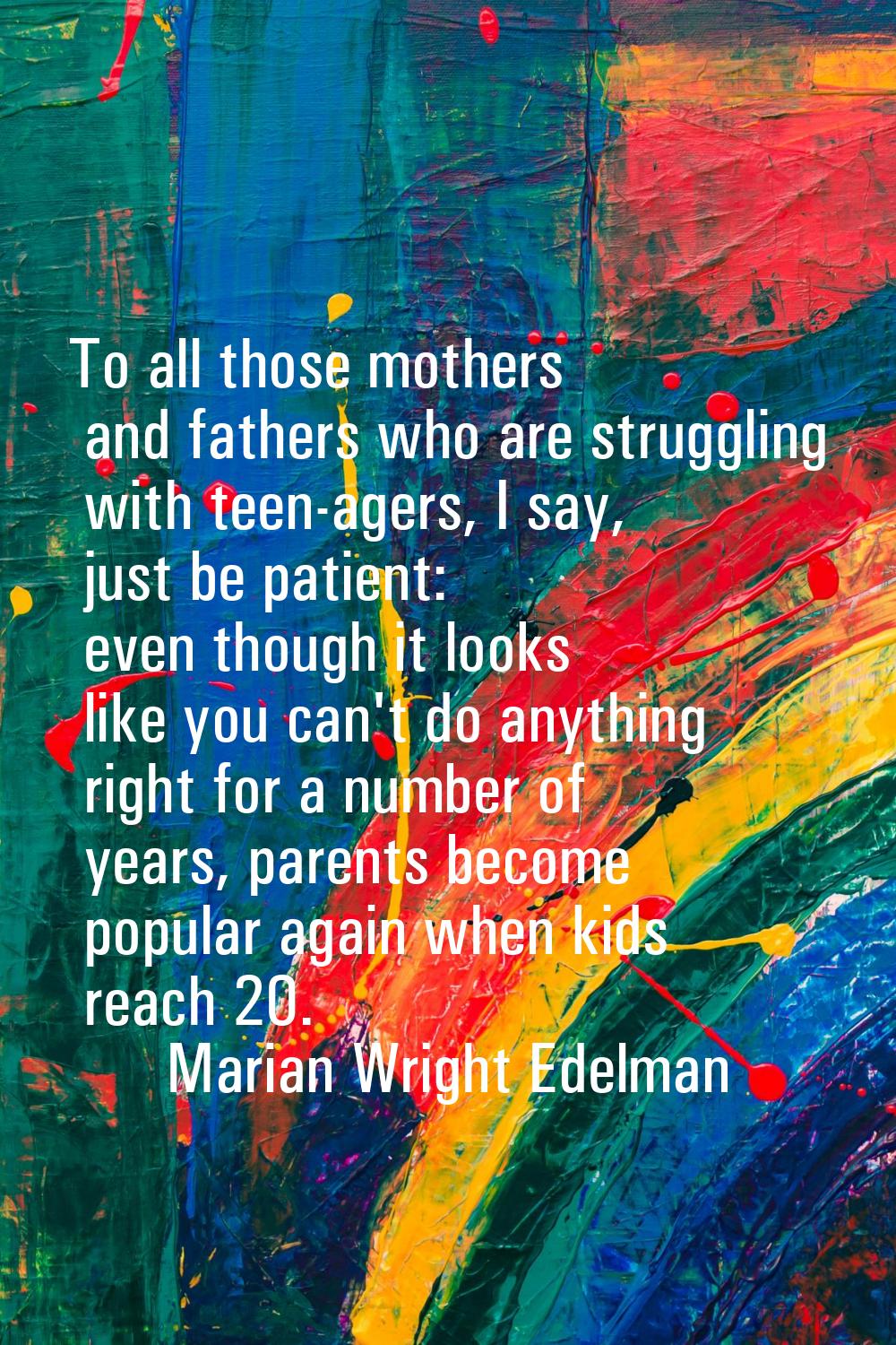 To all those mothers and fathers who are struggling with teen-agers, I say, just be patient: even t