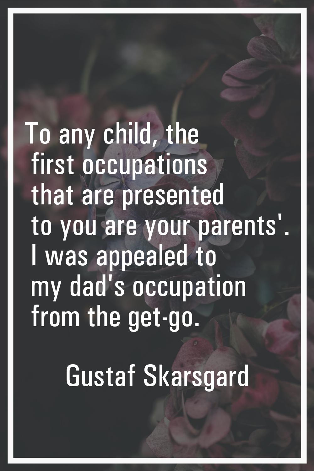 To any child, the first occupations that are presented to you are your parents'. I was appealed to 