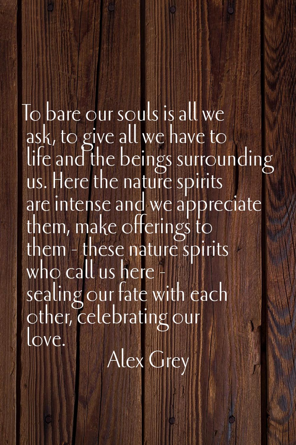 To bare our souls is all we ask, to give all we have to life and the beings surrounding us. Here th