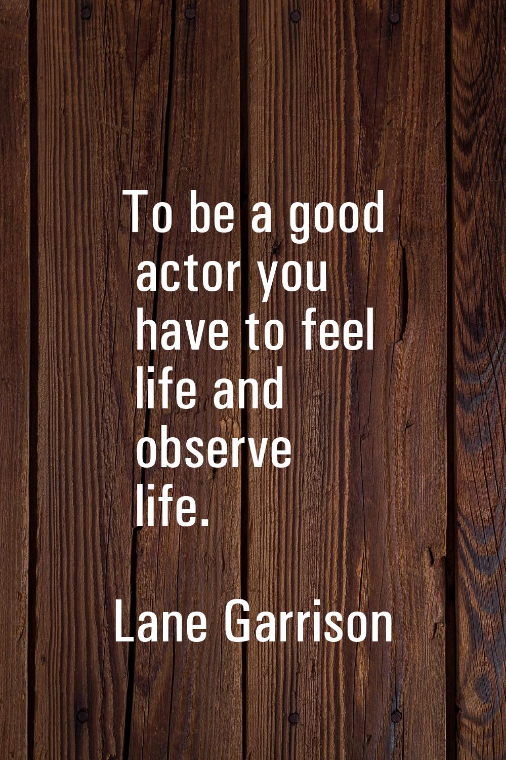 To be a good actor you have to feel life and observe life.