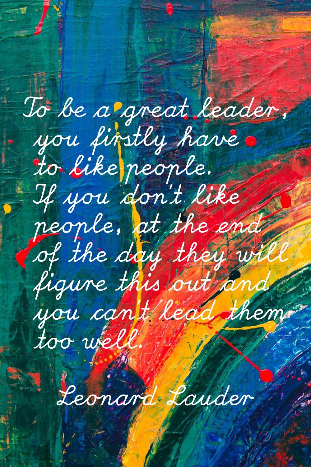 To be a great leader, you firstly have to like people. If you don't like people, at the end of the 