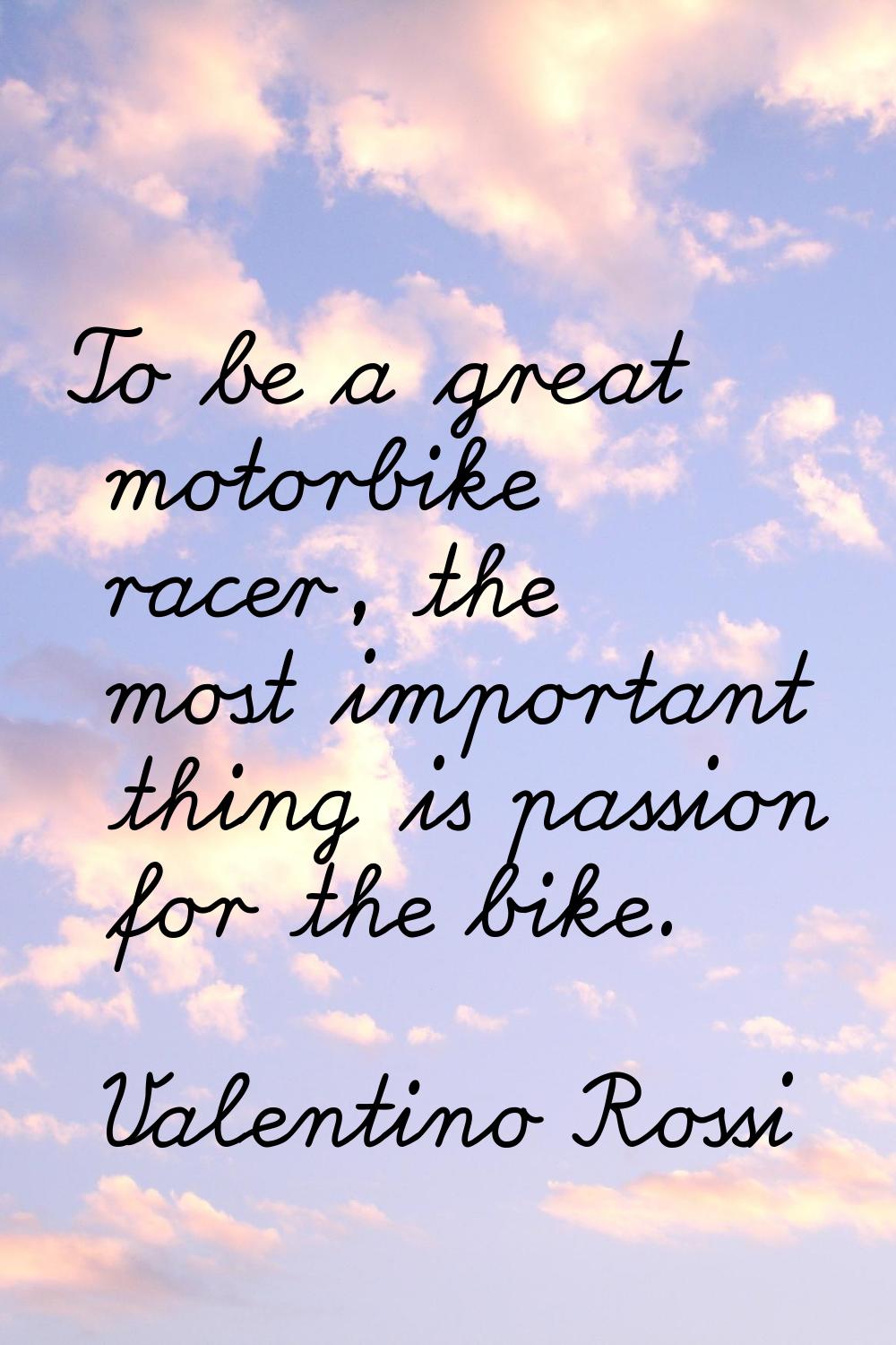 To be a great motorbike racer, the most important thing is passion for the bike.