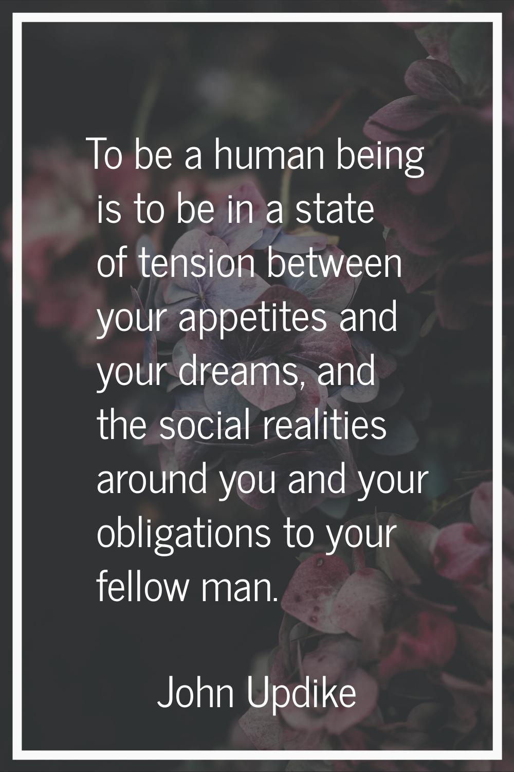 To be a human being is to be in a state of tension between your appetites and your dreams, and the 