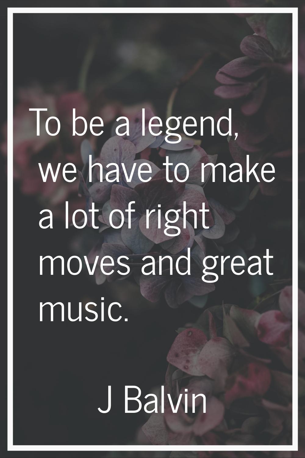 To be a legend, we have to make a lot of right moves and great music.