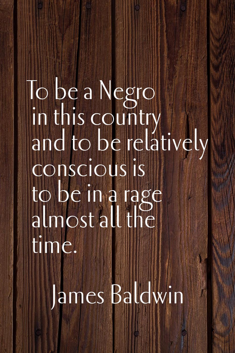 To be a Negro in this country and to be relatively conscious is to be in a rage almost all the time