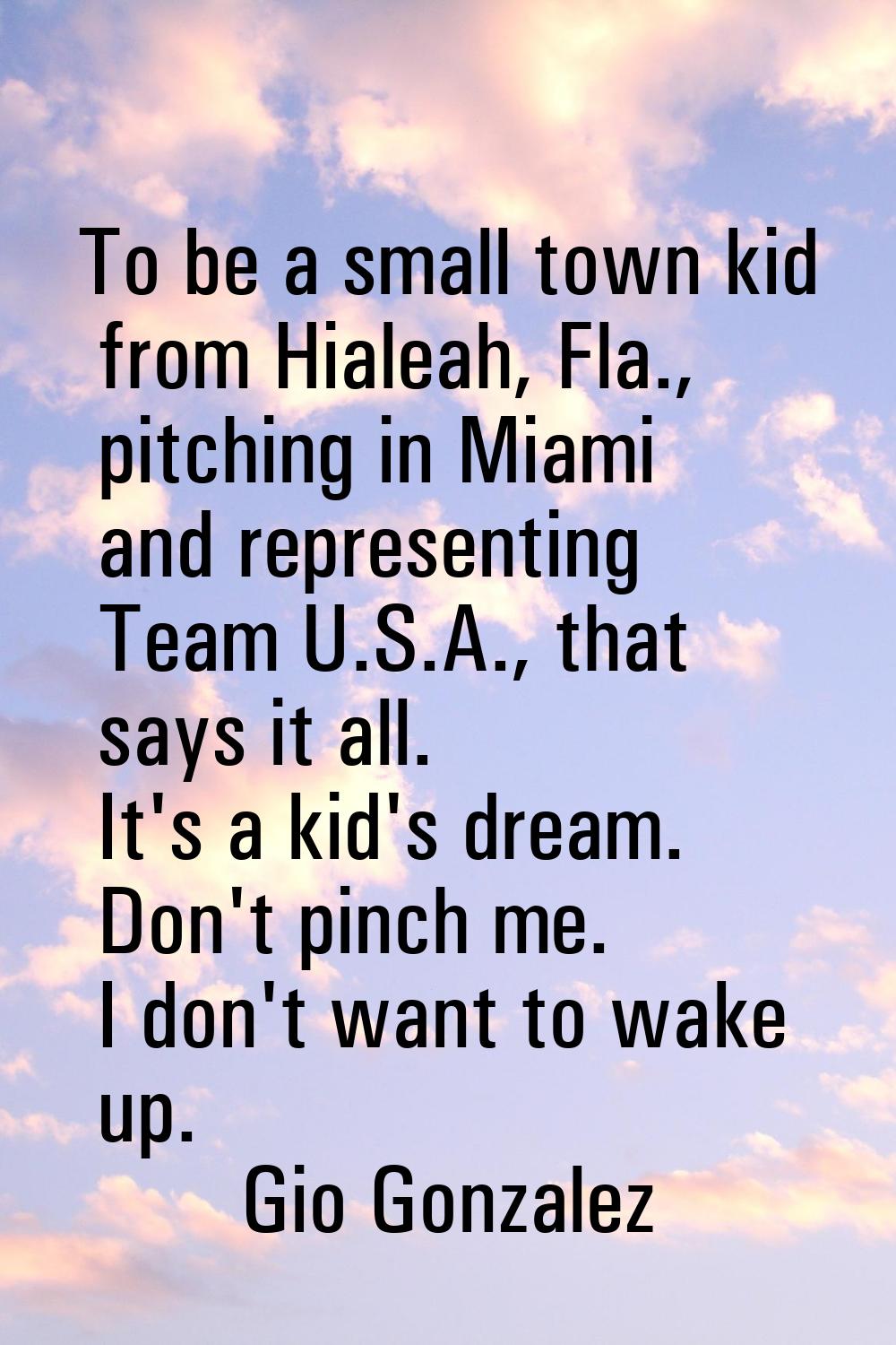 To be a small town kid from Hialeah, Fla., pitching in Miami and representing Team U.S.A., that say