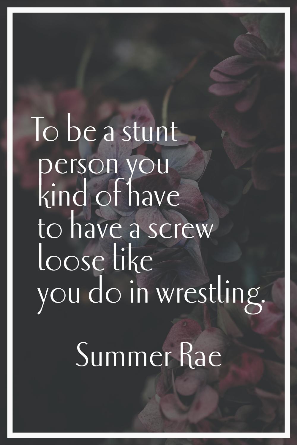 To be a stunt person you kind of have to have a screw loose like you do in wrestling.