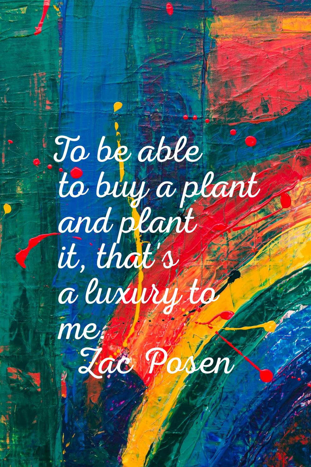 To be able to buy a plant and plant it, that's a luxury to me.