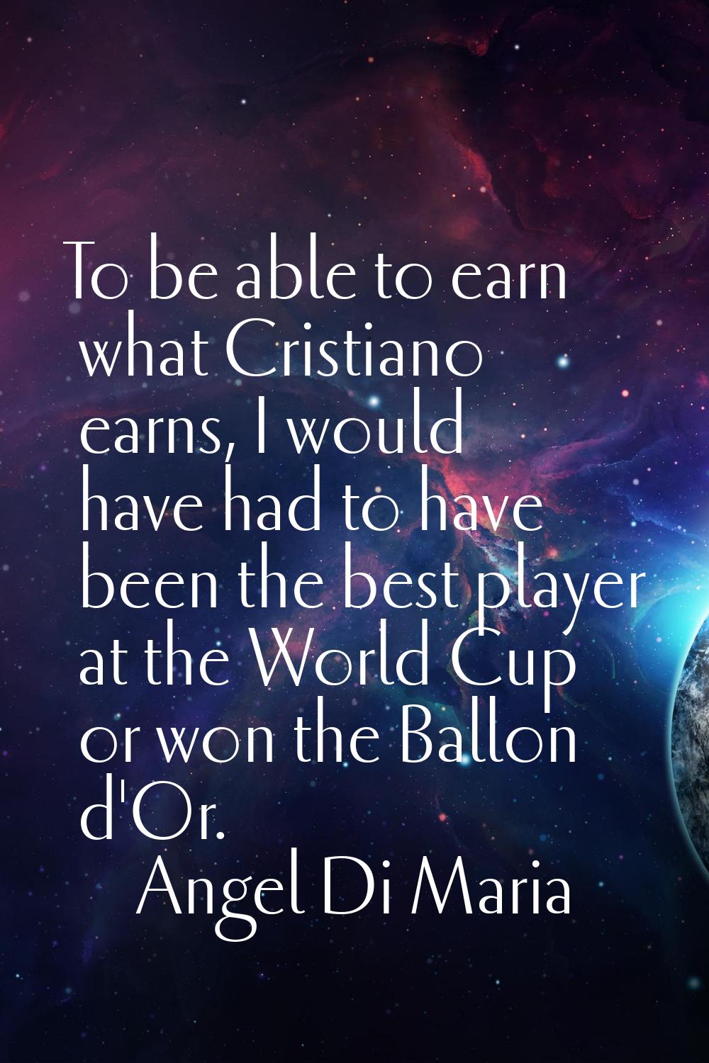 To be able to earn what Cristiano earns, I would have had to have been the best player at the World