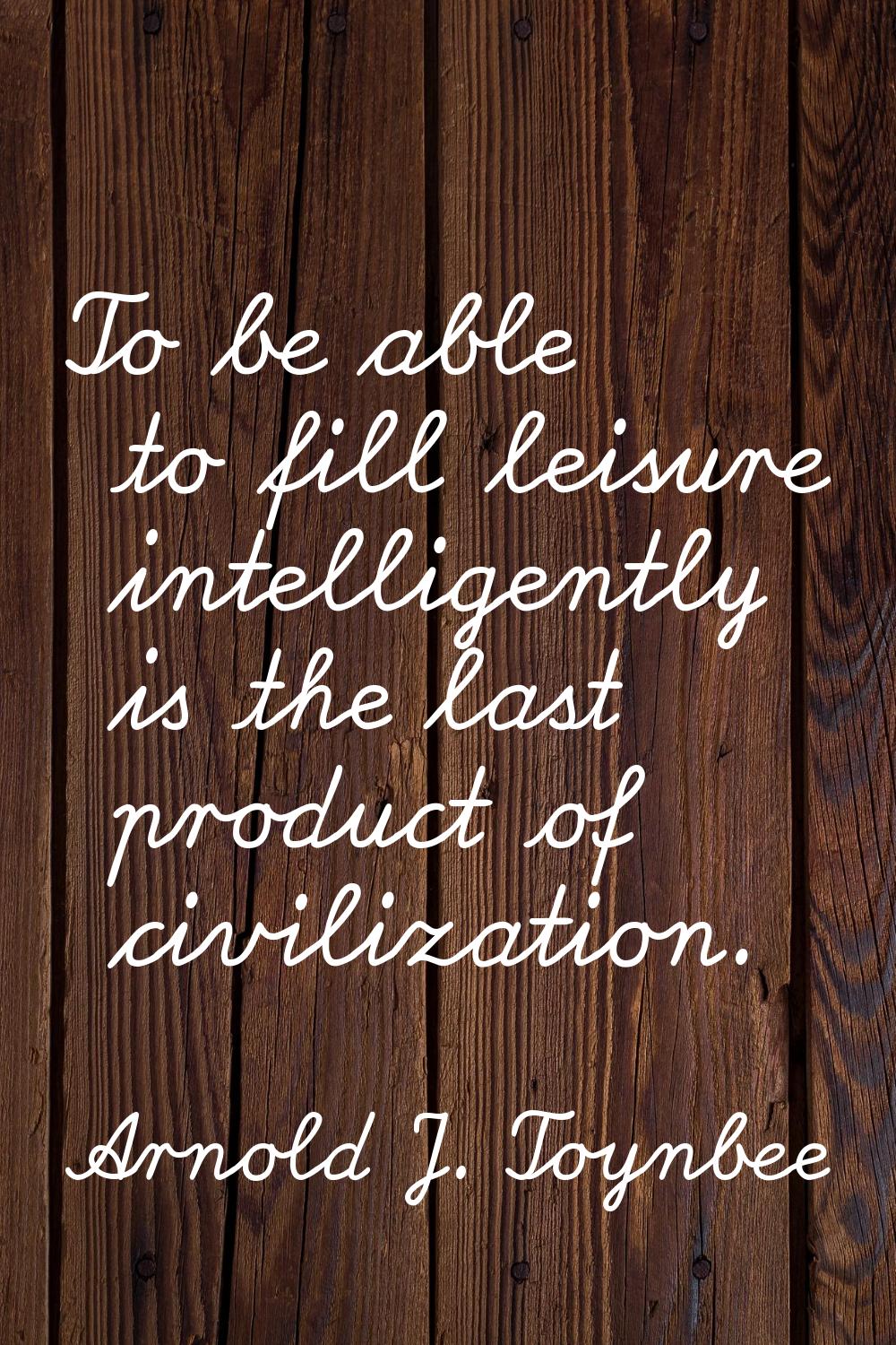 To be able to fill leisure intelligently is the last product of civilization.