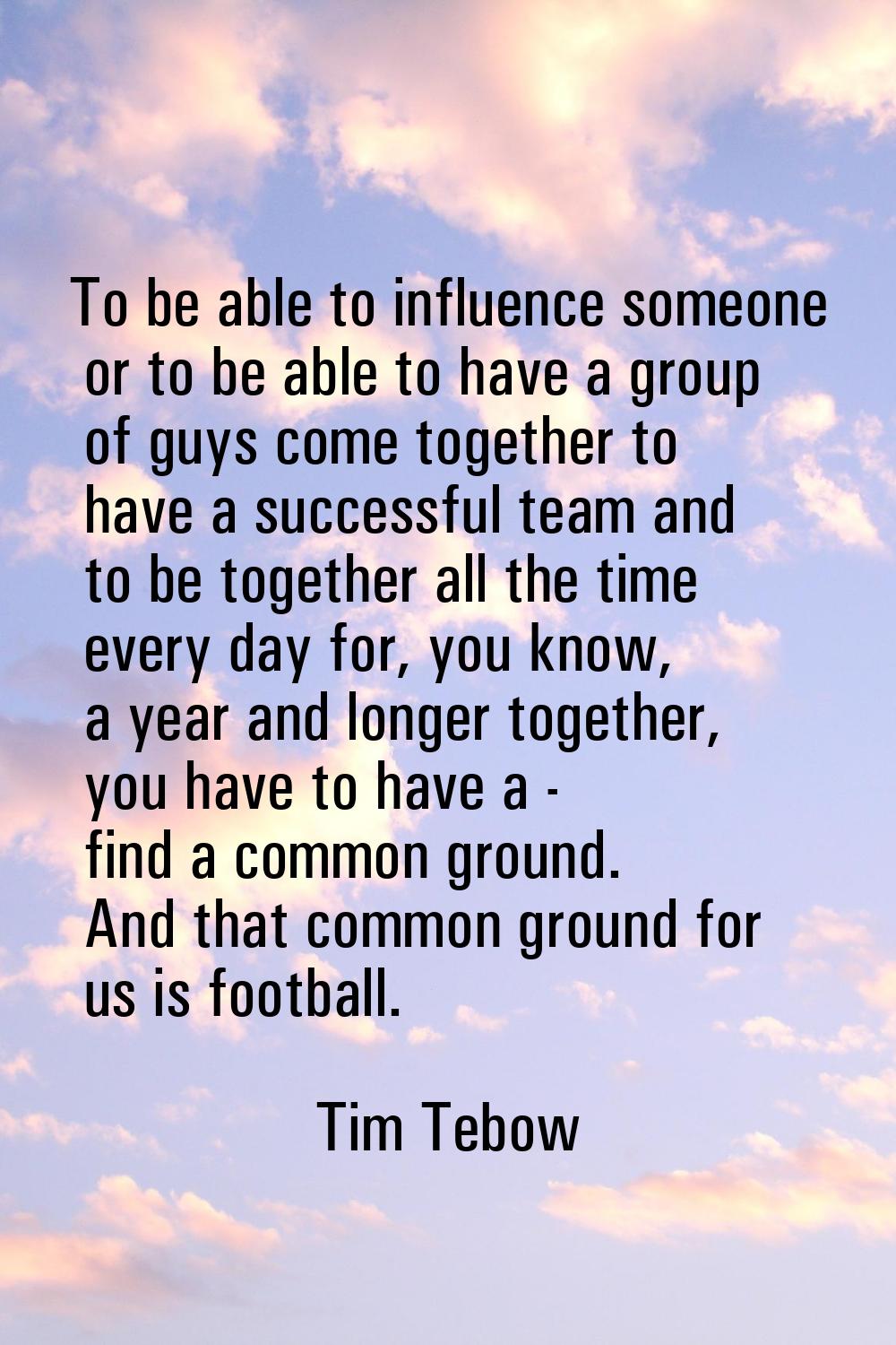 To be able to influence someone or to be able to have a group of guys come together to have a succe