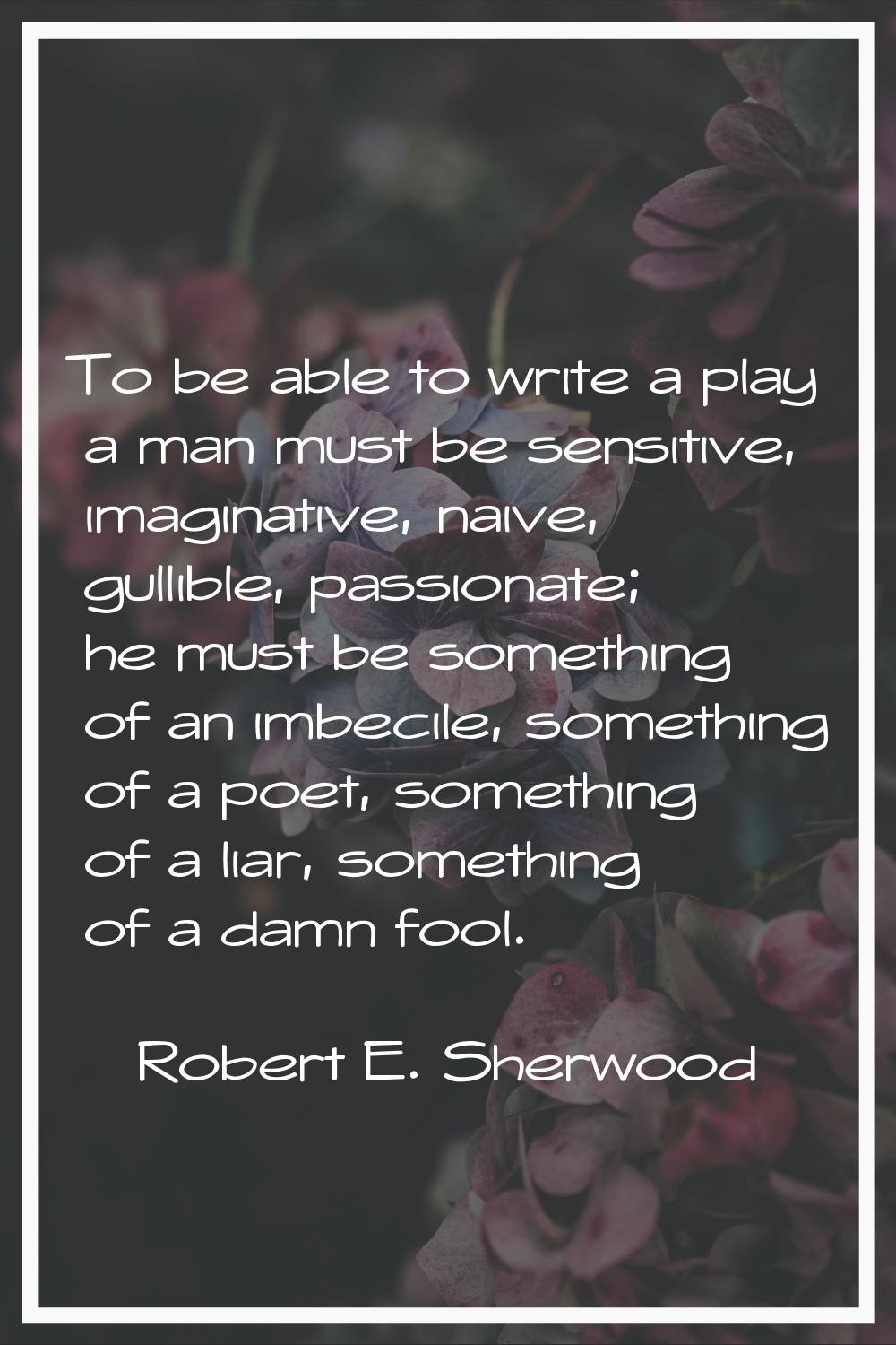 To be able to write a play a man must be sensitive, imaginative, naive, gullible, passionate; he mu