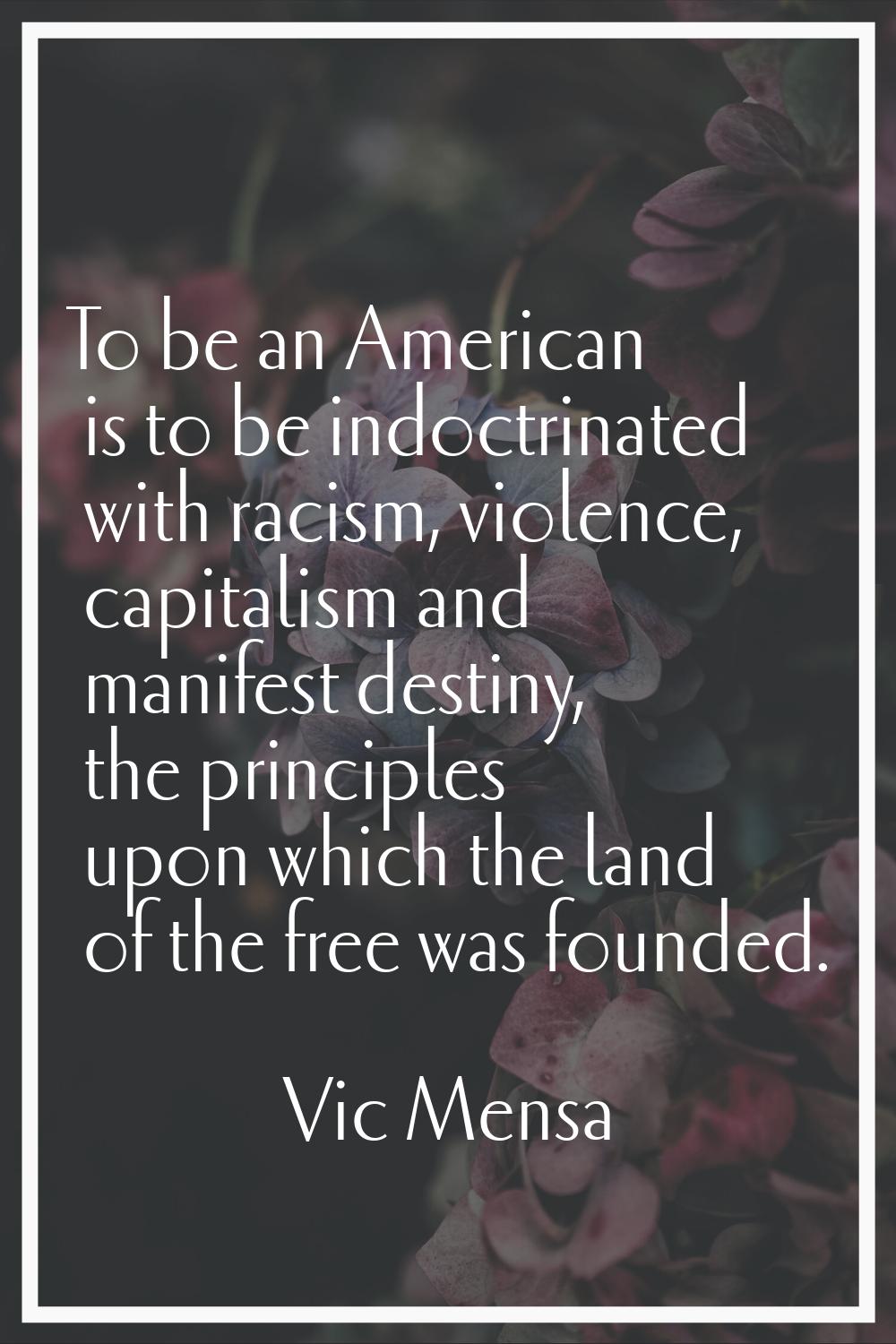 To be an American is to be indoctrinated with racism, violence, capitalism and manifest destiny, th
