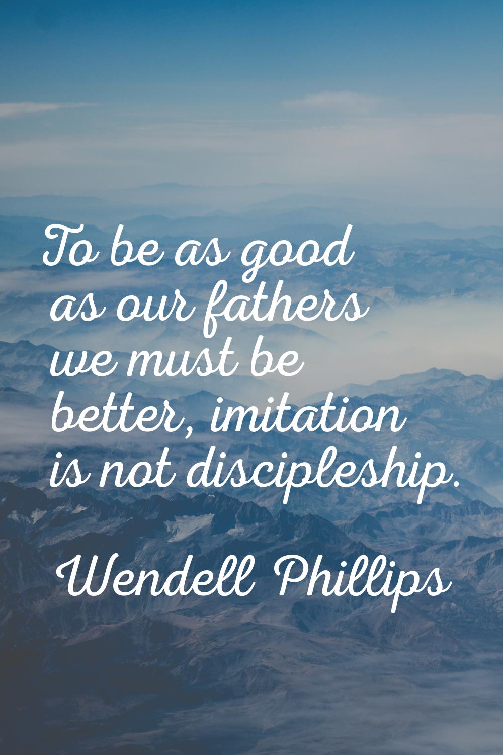 To be as good as our fathers we must be better, imitation is not discipleship.