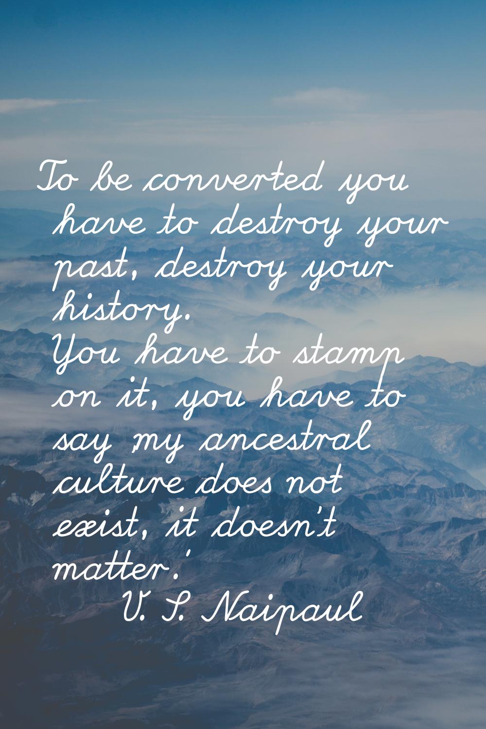 To be converted you have to destroy your past, destroy your history. You have to stamp on it, you h