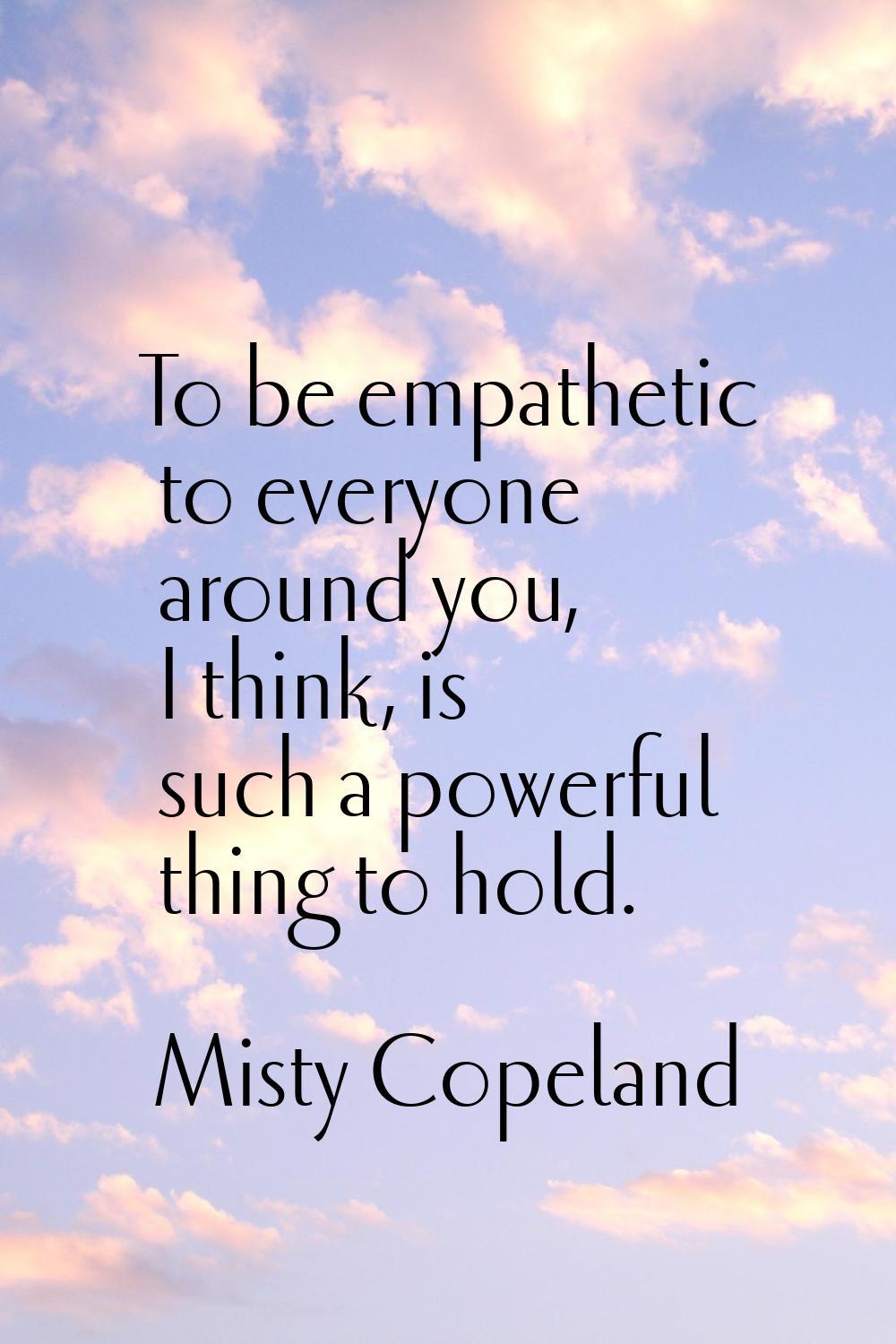 To be empathetic to everyone around you, I think, is such a powerful thing to hold.
