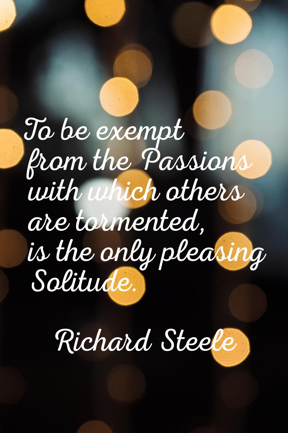 To be exempt from the Passions with which others are tormented, is the only pleasing Solitude.