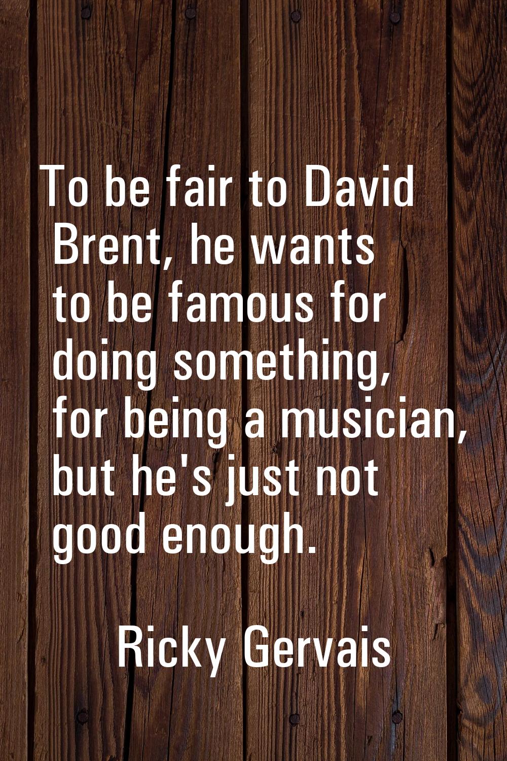 To be fair to David Brent, he wants to be famous for doing something, for being a musician, but he'