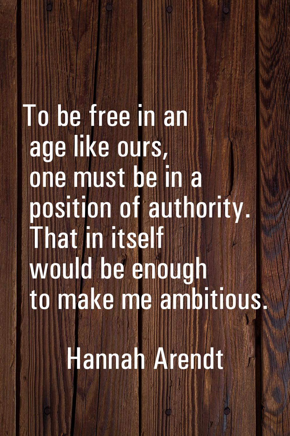 To be free in an age like ours, one must be in a position of authority. That in itself would be eno