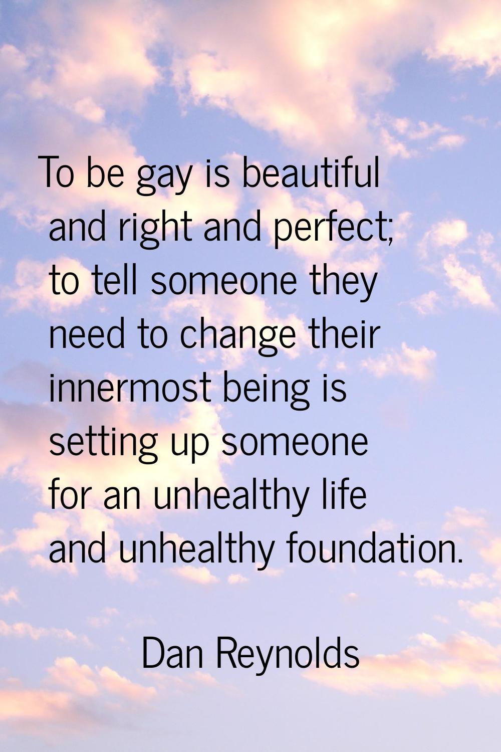 To be gay is beautiful and right and perfect; to tell someone they need to change their innermost b