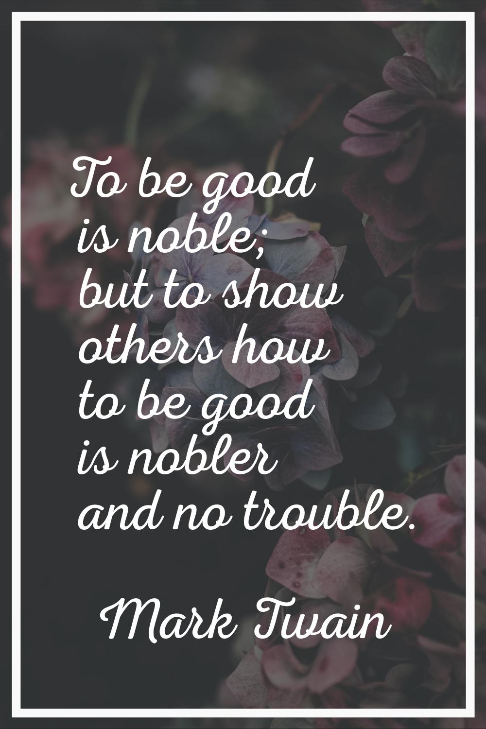 To be good is noble; but to show others how to be good is nobler and no trouble.