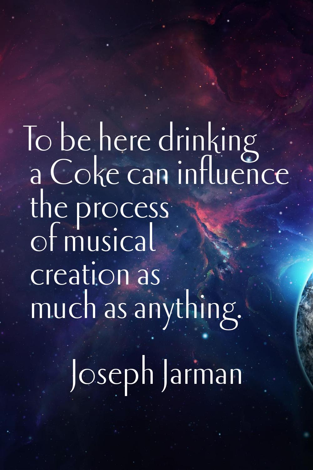 To be here drinking a Coke can influence the process of musical creation as much as anything.