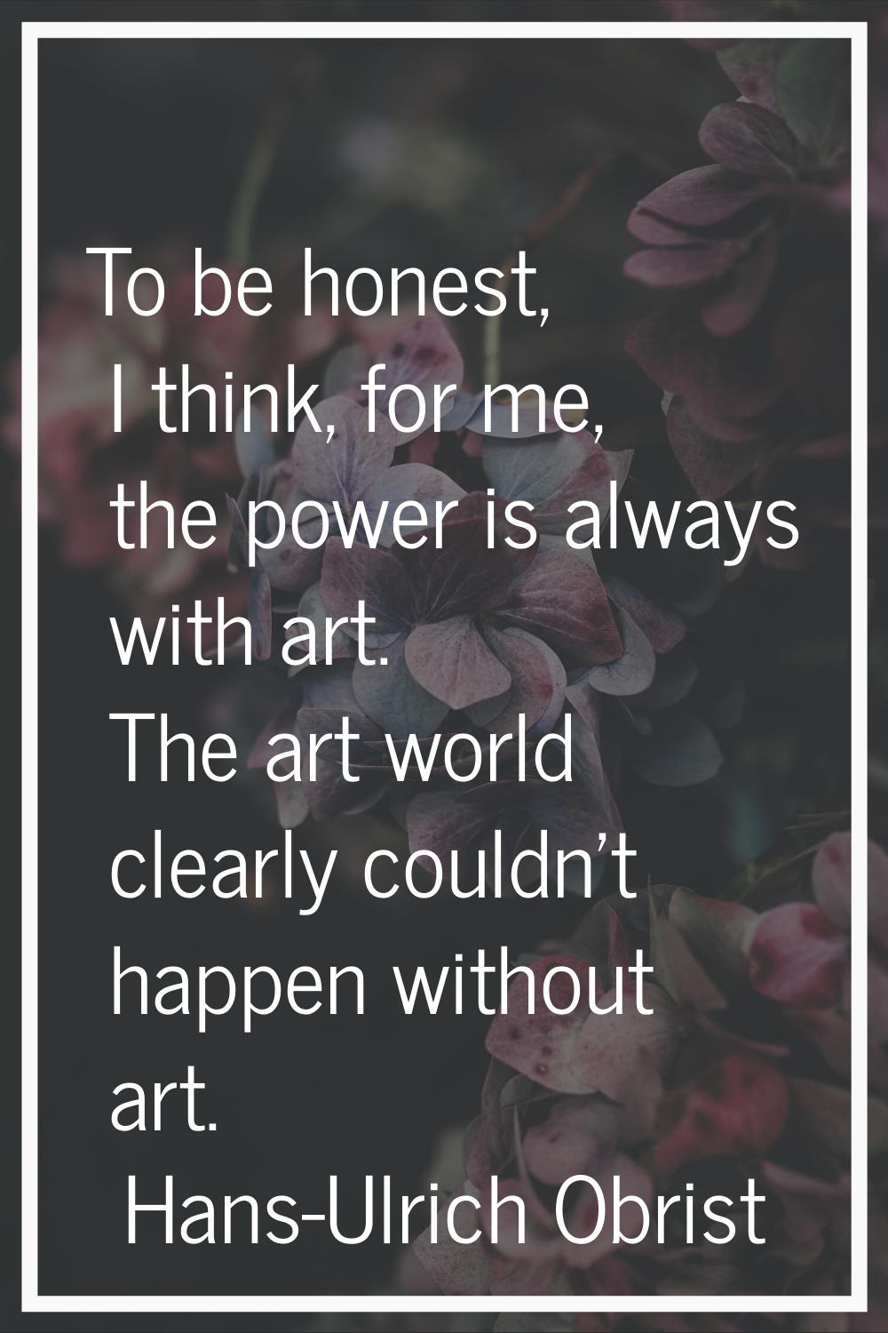 To be honest, I think, for me, the power is always with art. The art world clearly couldn't happen 