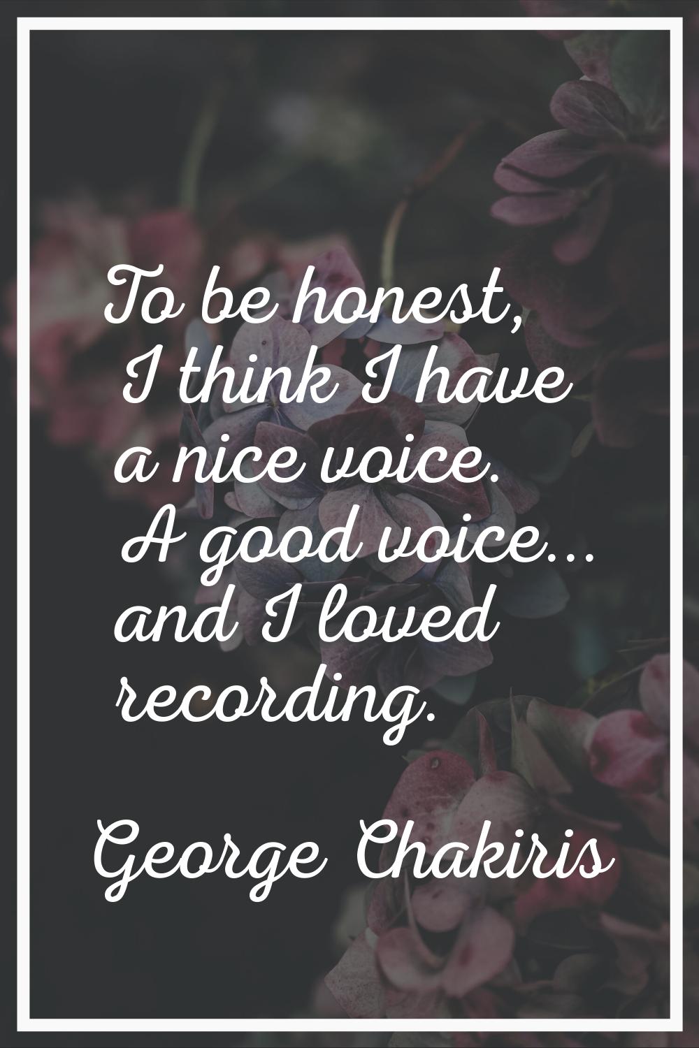 To be honest, I think I have a nice voice. A good voice... and I loved recording.