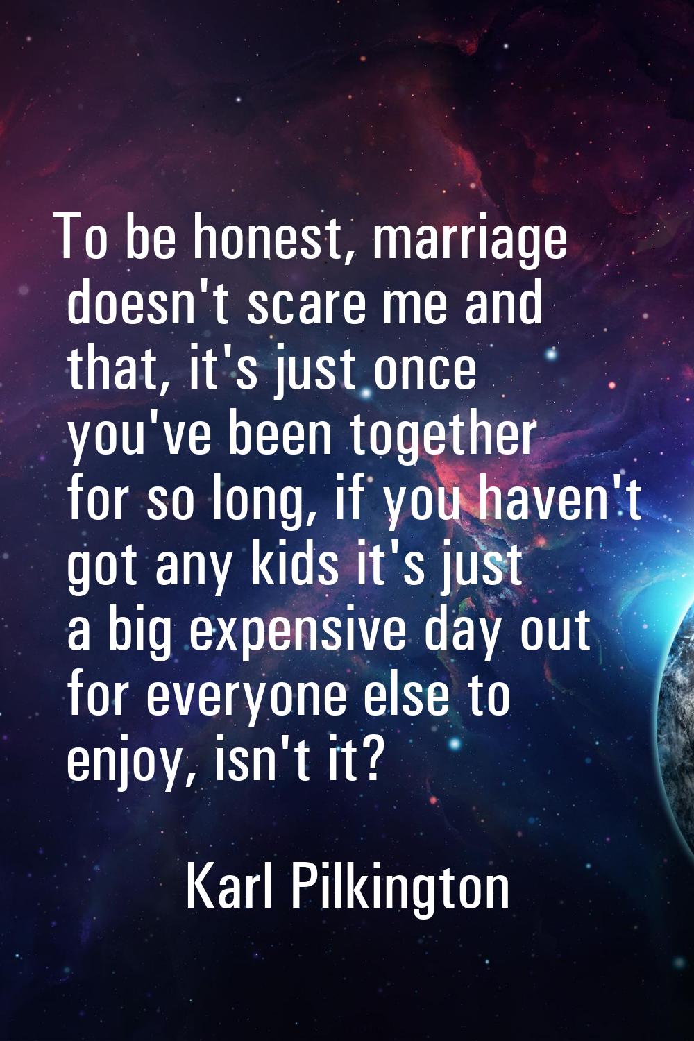 To be honest, marriage doesn't scare me and that, it's just once you've been together for so long, 