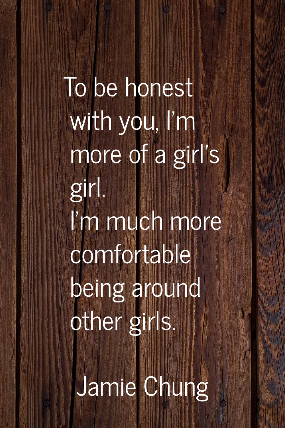 To be honest with you, I'm more of a girl's girl. I'm much more comfortable being around other girl
