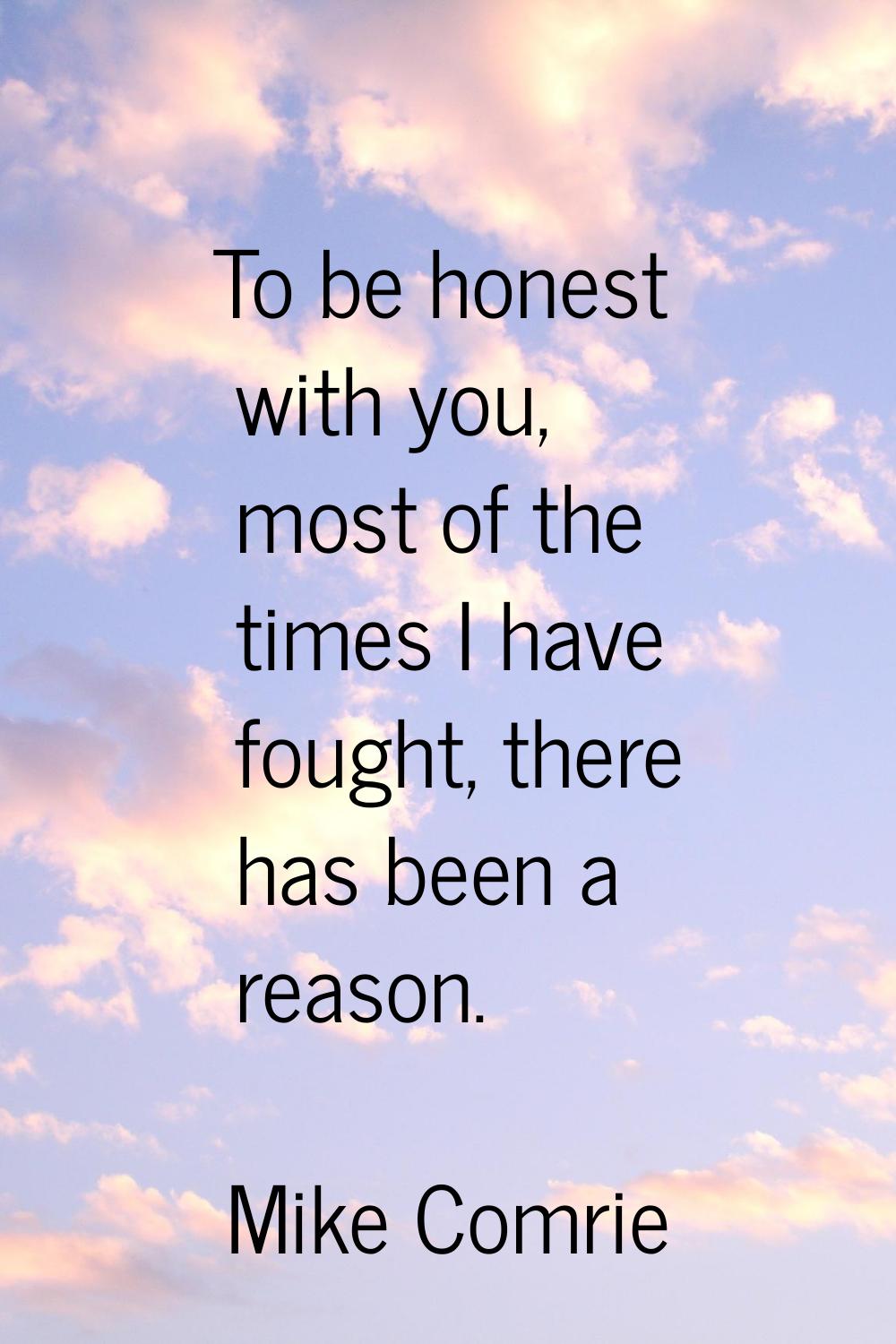 To be honest with you, most of the times I have fought, there has been a reason.