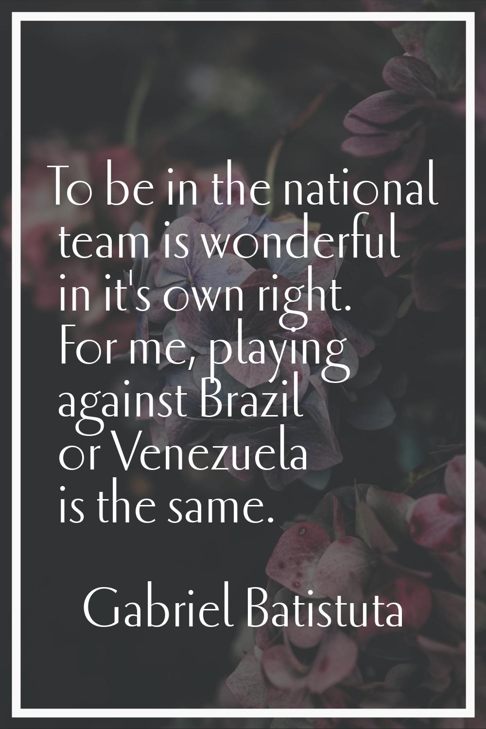 To be in the national team is wonderful in it's own right. For me, playing against Brazil or Venezu