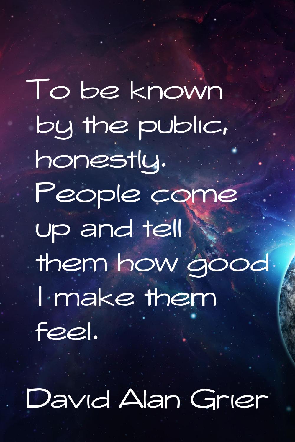 To be known by the public, honestly. People come up and tell them how good I make them feel.
