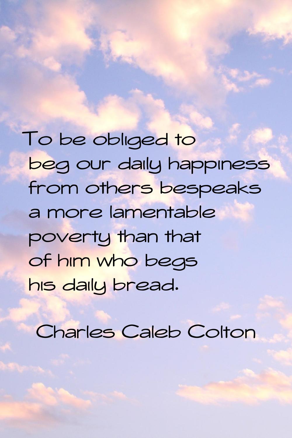 To be obliged to beg our daily happiness from others bespeaks a more lamentable poverty than that o