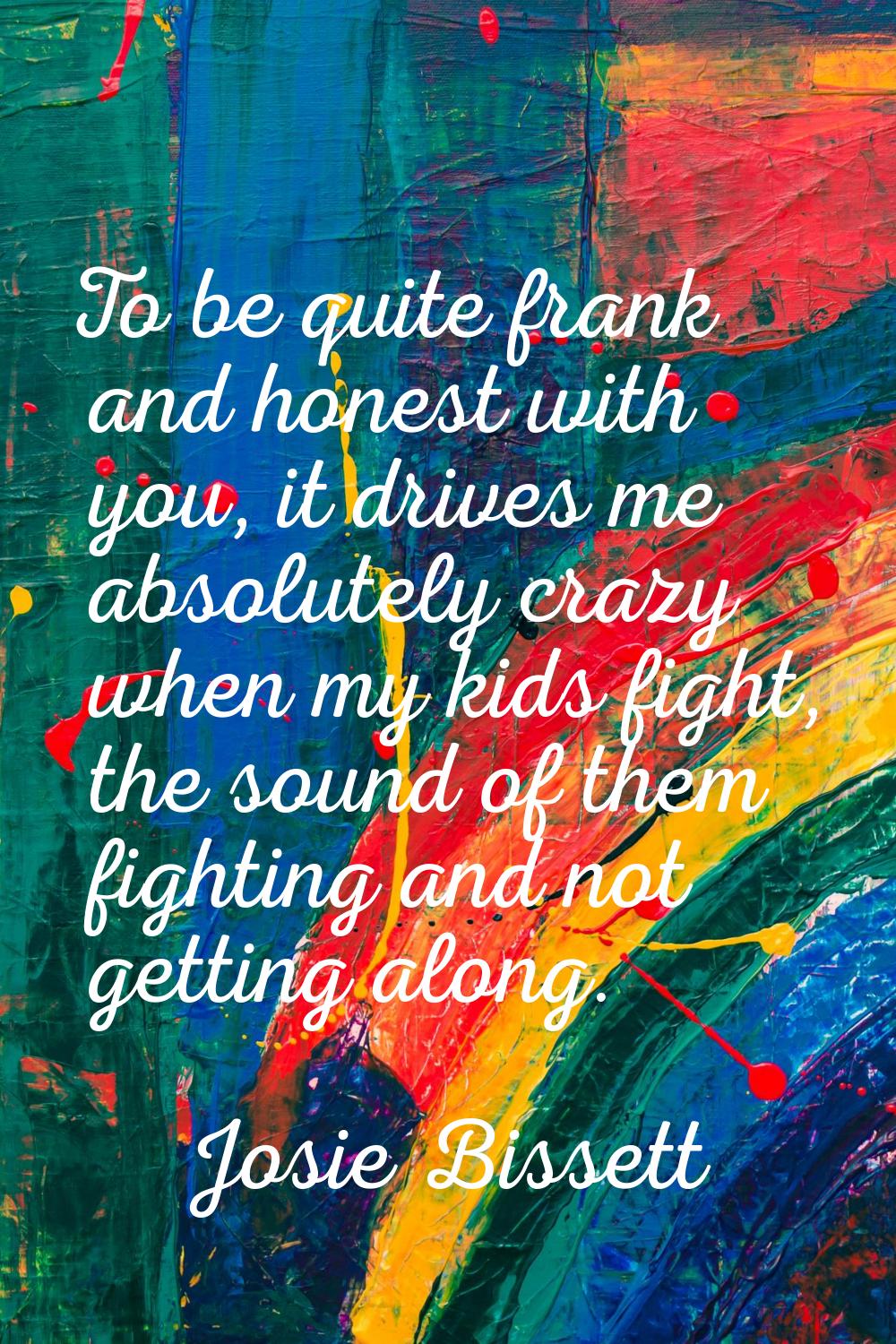 To be quite frank and honest with you, it drives me absolutely crazy when my kids fight, the sound 
