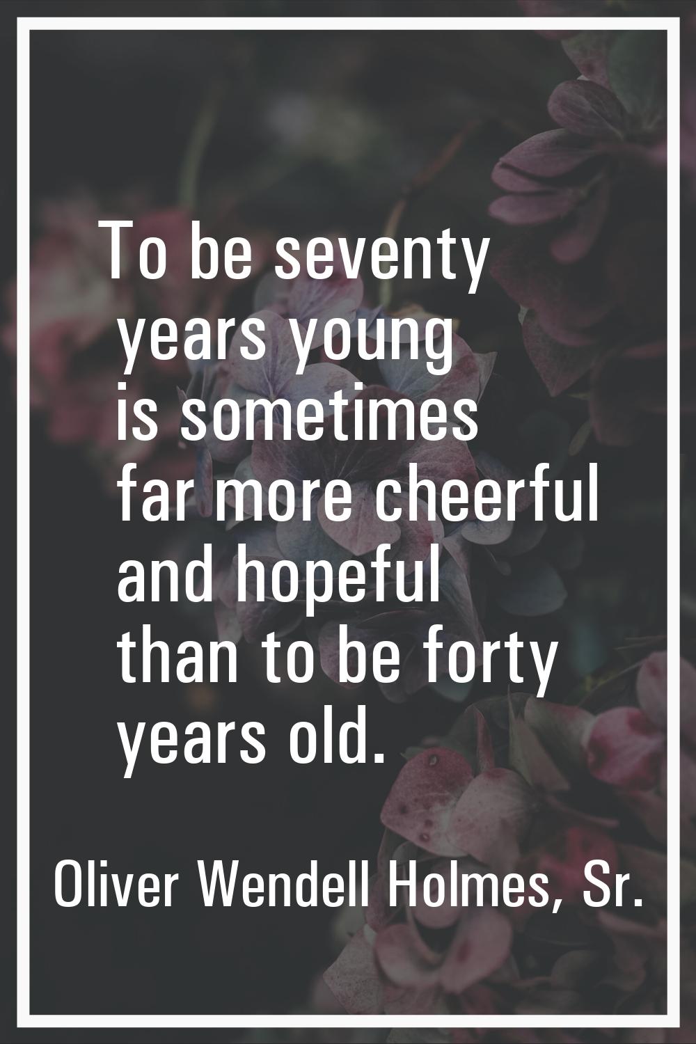 To be seventy years young is sometimes far more cheerful and hopeful than to be forty years old.